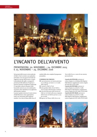 6
L’incanto
dell’Avvento
L’incanto dell’Avvento
Prenotazioni: 20. novembre – 24. dicembre 2015
E 25. novembre – 24. dicembre 2016
Nel periodo dell’avvento la città medievale
di Hall in Tirol è avvolta in uno splendore
particolare. Con una tazza di vin brulé nel
suggestivo mercato dell’Avvento ci si getta
la quotidianità alle spalle e si pregusta il
periodo più bello dell’anno. Di giorno si
possono ammirare l’artigianato tradizionale
e le specialità culinarie dei gestori delle
bancarelle mentre la sera cori tradizionali e
strumenti a fiato infondono il raccoglimento
dell’atmosfera natalizia.
Lasciatevi guidare attraverso il centro storico
di Hall illuminato a festa: apprenderete
molte cose interessanti sulle tradizioni
natalizie. Una visita al Museo della Zecca, il
simbolo della città, completa il programma
prenatalizio.
Compresi nel prezzo:
➜ 1 pernottamento con mezza pensione
in un albergo, un hotel a 3 o 4 stelle
della regione
➜ 1 pranzo a Hall in Tirol
➜ visita guidata della città di Hall in
Tirol avvolta nell’atmosfera natalizia
➜ visita del Mercatino dell’Avvento di
Hall, un vin brulè nella tazza originale
dell’Avvento di Hall da portare a casa
per ricordo
➜ ingresso nel Museo della Zecca con ­
Torre della Zecca e conio di una moneta
personalizzata
A partire da EUR 85,00 a persona in
­camera doppia in un albergo della ­Regione
Hall-Wattens (supplemento camera singola
da EUR 6,00 a EUR 10,00)
A partire da EUR 90,00 a persona in
­camera doppia in un hotel a 3 stelle
della Regione Hall-Wattens (supplemento
camera singola da EUR 10,00 a EUR 18,00)
A partire da EUR 100,00 a persona in
camera doppia in un hotel a 4 stelle
della Regione Hall-Wattens (supplemento
camera singola da EUR 10,00 a EUR 20,00)
 