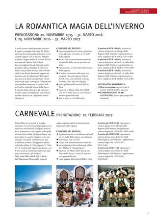 7
La romantica magia
dell’inverno  Carnevale
La romantica magia dell’inverno
Prenotazioni: 20. novembre 2015 – 31. marzo 2016
e 25. novembre 2016 – 31. marzo 2017
A scelta i nostri ospiti possono scoprire
il magico paesaggio invernale del Tirolo
in un’escursione guidata nella neve con le
ciaspole oppure con le fiaccole. Oppure
scoprire l’ampia varietà di fauna e flora in
uno speciale Nature Watch-Tour.
In un accogliente locale tipico gli ospiti
potranno infine rifocillare il corpo e la
mente con prodotti locali e una bevanda
calda. Una slittata divertente oppure un
tentativo con il tradizionale “Klumper”,
una specie di slitta monopattino, entusi-
asmano gli ospiti come pure l’interessante
visita guidata attraverso la città di Hall
in Tirol, la visita del Museo della Zecca,
il simbolo della città, dove gli ospiti po-
tranno coniare direttamente una moneta
e salita e discesa con l’impianto risalita
Glungezer.
Compresi nel prezzo:
➜ 1 pernottamento con mezza pensione
in un albergo, un hotel a 3 o 4 stelle
della regione
➜ Serata con intrattenimento musicale
nel quadro della mezza pensione in
hotel
➜ 1 pranzo in un ristorante tradizionale
della regione
➜ A scelta, escursione nella neve con
ciaspole e fiaccole oppure Nature
Watch-Tour con merenda rustica e
bevanda calda alla fine del giro
➜ visita guidata della città di Hall in
Tirol
➜ ingresso al Museo della Zecca Hall
con Torre della Zecca e conio di una
moneta personalizzata
➜ gita in slitta o con il Klumper
A partire da EUR 100,00 a persona in
camera doppia in un albergo della
Regione Hall-Wattens (supplemento ca-
mera singola da EUR 6,00 a EUR 10,00)
A partire da EUR 105,00 a persona in
camera doppia in un hotel a 3 stelle della
Regione Hall-Wattens (supplemento ca-
mera singola da EUR 10,00 a EUR 18,00)
A partire da EUR 115,00 a persona in
camera doppia in un hotel a 4 stelle della
Regione Hall-Wattens (supplemento ca-
mera singola da EUR 10,00 a EUR 20,00)
Alternative Possibilità:
➜ Giro in carrozza con vin brulé a
partire da EUR 17,00 a persona
➜ comprensorio de ski
­Glungezer, prezzo per gruppi alla
domanda
Carnevale Prenotazione: 12. febbraio 2017
Nella sfilata di carnevale le streghe
spazzano via l’inverno, gli Spiegeltuxer, le
maschere tradizionali accolgono danzan-
do la primavere e con colpetti sulle spalle
animano la fertilità. Le diverse figure rap-
presentano le quattro stagioni e nei loro
costumi variopinti rimandano ad una
tradizione secolare. Il suggestivo spetta-
colo della sfilata di “Matschgerer” e “Mul-
ler”, le tradizionali figure mascherate, con
le loro usanze tramandate affascina ogni
anno i visitatori e gli abitanti.
Nella visita della città di Hall in Tirol e
dell’affascinante Museo della zecca gli
ospiti scoprono inoltre le attrazioni più
importanti della regione.
Compresi nel prezzo:
➜ 1 pernottamento in un albergo, un hotel
a 3 o 4 stelle della regione con colazione
➜ 1 pranzo a Hall in Tirol
➜ 1 cena con intrattenimento musicale
➜ partecipazione alla tradizionale sfilata
dei “Muller” e “Matgschgerer”
➜ ingresso nel Museo della Zecca con
Torre della Zecca e conio di una mo-
neta personalizzata
➜ visita guidata della città di Hall in Tirol
A partire da EUR 102,00 a persona in
camera doppia in un albergo della
Regione Hall-Wattens (supplemento
camera singola da EUR 6,00 a EUR 10,00)
A partire da EUR 107,00 a persona in
camera doppia in un hotel a 3 stelle
della Regione Hall-Wattens (supplemento
camera singola da EUR 10,00 a
EUR 18,00)
A partire da EUR 117,00 a persona in
camera doppia in un hotel a 4 stelle
della Regione Hall-Wattens (supplemento
camera singola da EUR 10,00 a
EUR 20,00)
 