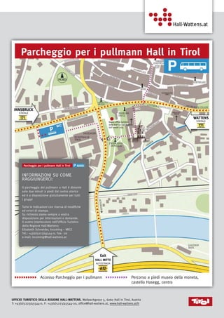 8
Ufficio Turistico della Regione Hall-Wattens, Wallpachgasse 5, 6060 Hall in Tirol, Austria
T: +43(0)5223/45544-0, F: +43(0)5223/45544-20, office@hall-wattens.at, www.hall-wattens.at/it
          Accesso Parcheggio per i pullmann           Percorso a piedi museo della moneta,
Exit
Hall Mitte
AUTOSTRADA
Wattens
STATALE
Innsbruck
Statale
iTA
Accesso Parcheggio
per i pullmann
Percorso a piedi museo della moneta,
castello Hasegg, centro
usciTA
HAll MiTTe
AutostrAdA
A12
WATTens
stAtALe
171
innsBruck
stAtALe
171
Parcheggio per i pullmann Hall in Tirol
Informazioni su come
raggiungerci:
Il parcheggio dei pullmann a Hall è distante
solo due minuti a piedi dal centro storico
ed è a disposizione gratuitamente per tutti
i gruppi
Tutte le indicazioni con riserva di modifiche
ed errori di stampa.
Su richiesta siamo sempre a vostra
disposizione per informazioni e domande.
Il vostro interlocutore nell’Ufficio Turistico
della Regione Hall-Wattens:
Elisabeth Schneider, Incoming – MICE
Tel.: +43(0)5223/45544-0, Fax: -20
e-mail: incoming@hall-wattens.at
castello Hasegg, centro
Parcheggio per i pullmann Hall in Tirol
Parcheggio per i pullmann Hall in Tirol
iTA
Accesso Parcheggio
per i pullmann
Percorso a piedi museo della moneta,
castello Hasegg, centro
usciTA
HAll MiTTe
AutostrAdA
A12
WATTens
stAtALe
171
innsBruck
stAtALe
171
Parcheggio per i pullmann Hall in Tirol
WC
Nuovo ufficio turistico
della Regione Hall-Wattens
dall‘ estate 2015
WC
 