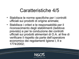 Caratteristiche 4/5 Stabilisce le norme specifiche per i controlli ufficiali sui prodotti di origine animale; Stabilisce i criteri e le responsabilità per il riconoscimento degli stabilimenti (laddove previsto) e per la conduzione dei controlli ufficiali sui prodotti alimentari di O.A. al fine di verificare il rispetto da parte dell’operatore economico dei regolamenti Igiene I, II e 1774/2002; 