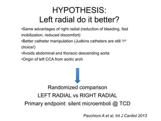 HYPOTHESIS: 
Left radial do it better? 
•Same advantages of right radial (reduction of bleeding, fast 
mobilization, reduced discomfort) 
•Better catheter manipulation (Judkins catheters are still 1st 
choice!) 
•Avoids abdominal and thoracic descending aorta 
•Origin of left CCA from aortic arch 
Randomized comparison 
LEFT RADIAL vs RIGHT RADIAL 
Primary endpoint: silent microemboli @ TCD 
Pacchioni A et al, Int J Cardiol 2013 
 