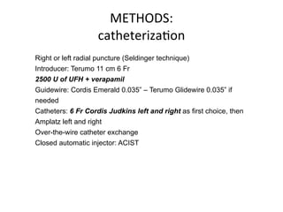 METHODS: 
catheterizaBon 
Right or left radial puncture (Seldinger technique) 
Introducer: Terumo 11 cm 6 Fr 
2500 U of UFH + verapamil 
Guidewire: Cordis Emerald 0.035” – Terumo Glidewire 0.035” if 
needed 
Catheters: 6 Fr Cordis Judkins left and right as first choice, then 
Amplatz left and right 
Over-the-wire catheter exchange 
Closed automatic injector: ACIST 
 