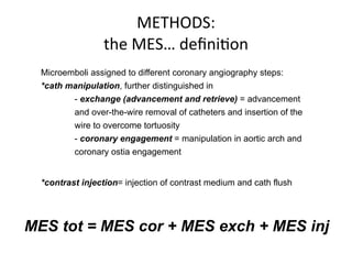 METHODS: 
the 
MES… 
definiBon 
Microemboli assigned to different coronary angiography steps: 
*cath manipulation, further distinguished in 
- exchange (advancement and retrieve) = advancement 
and over-the-wire removal of catheters and insertion of the 
wire to overcome tortuosity 
- coronary engagement = manipulation in aortic arch and 
coronary ostia engagement 
*contrast injection= injection of contrast medium and cath flush 
MES tot = MES cor + MES exch + MES inj 
 