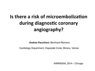 Is 
there 
a 
risk 
of 
microemboliza0on 
during 
diagnos0c 
coronary 
angiography? 
Andrea Pacchioni, Bernhard Reimers 
Cardiology Department, Ospedale Civile, Mirano, Venice 
AIMRADIAL 2014 - Chicago 
 