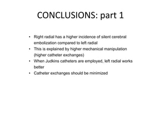 CONCLUSIONS: 
part 
1 
• Right radial has a higher incidence of silent cerebral 
embolization compared to left radial 
• This is explained by higher mechanical manipulation 
(higher catheter exchanges) 
• When Judkins catheters are employed, left radial works 
better 
• Catheter exchanges should be minimized 
 