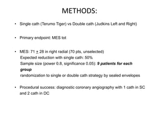 METHODS: 
• Single cath (Terumo Tiger) vs Double cath (Judkins Left and Right) 
• Primary endpoint: MES tot 
• MES: 71 + 28 in right radial (70 pts, unselected) 
Expected reduction with single cath: 50% 
Sample size (power 0.8, significance 0.05): 9 patients for each 
group 
randomization to single or double cath strategy by sealed envelopes 
• Procedural success: diagnostic coronary angiography with 1 cath in SC 
and 2 cath in DC 
 