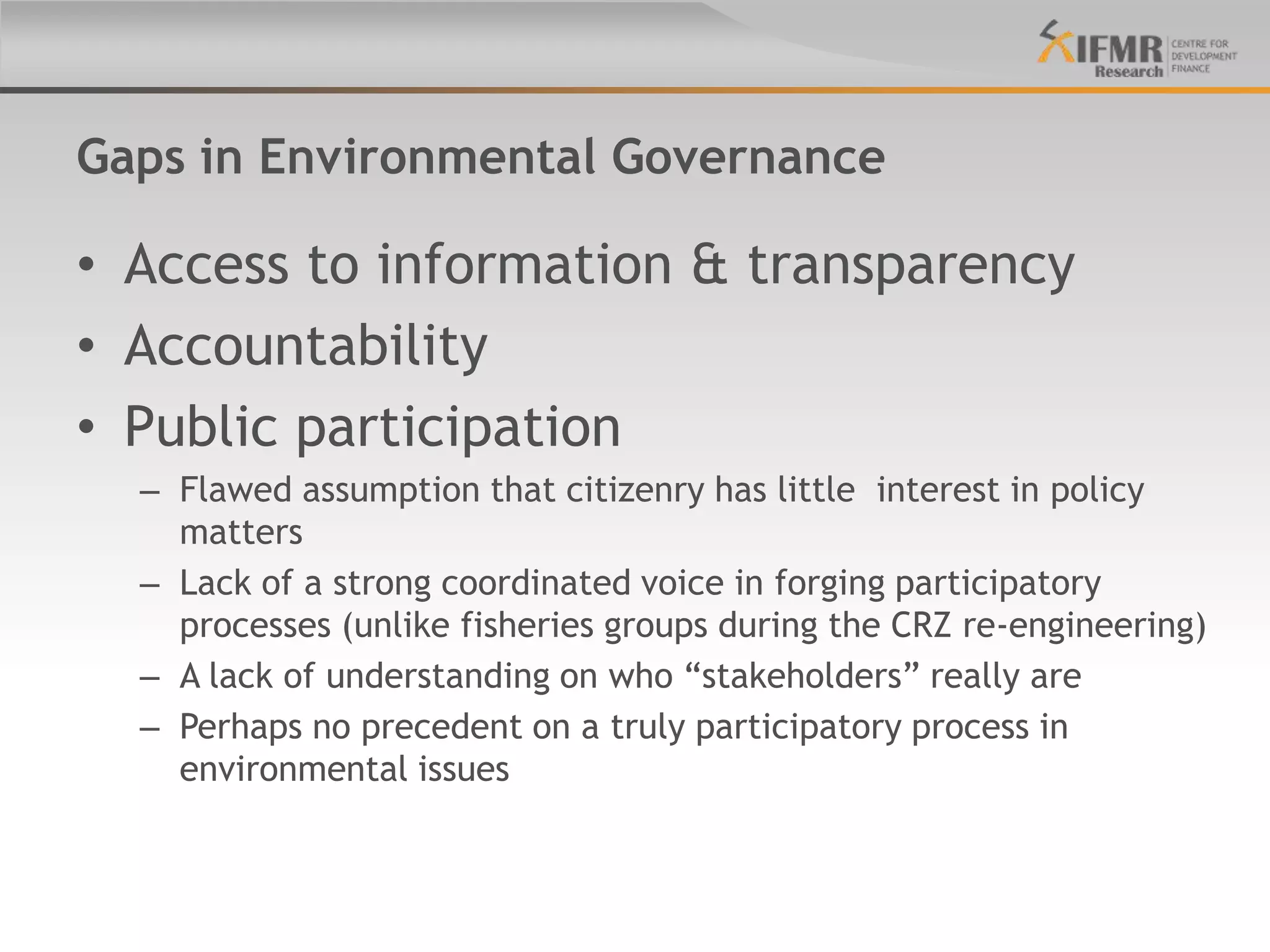 Gaps in Environmental Governance

• Access to information & transparency
• Accountability
• Public participation
  – Flawed assumption that citizenry has little interest in policy
    matters
  – Lack of a strong coordinated voice in forging participatory
    processes (unlike fisheries groups during the CRZ re-engineering)
  – A lack of understanding on who “stakeholders” really are
  – Perhaps no precedent on a truly participatory process in
    environmental issues
 