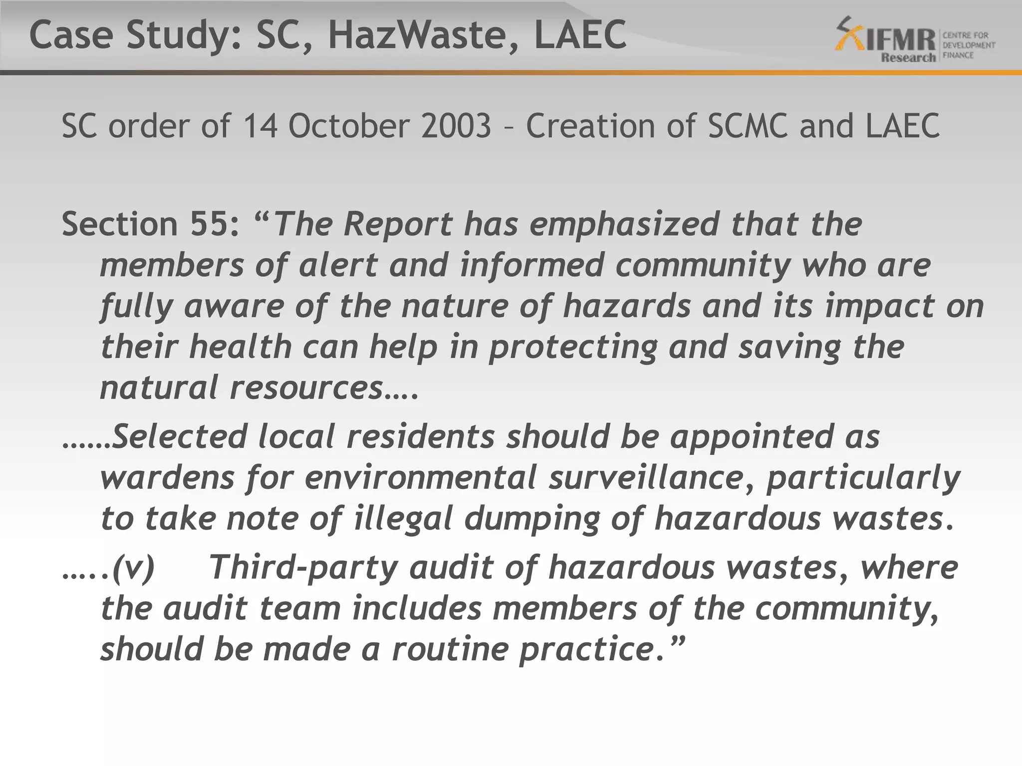 Case Study: SC, HazWaste, LAEC

 SC order of 14 October 2003 – Creation of SCMC and LAEC

 Section 55: “The Report has emphasized that the
   members of alert and informed community who are
   fully aware of the nature of hazards and its impact on
   their health can help in protecting and saving the
   natural resources….
 ……Selected local residents should be appointed as
   wardens for environmental surveillance, particularly
   to take note of illegal dumping of hazardous wastes.
 …..(v)   Third-party audit of hazardous wastes, where
   the audit team includes members of the community,
   should be made a routine practice.”
 