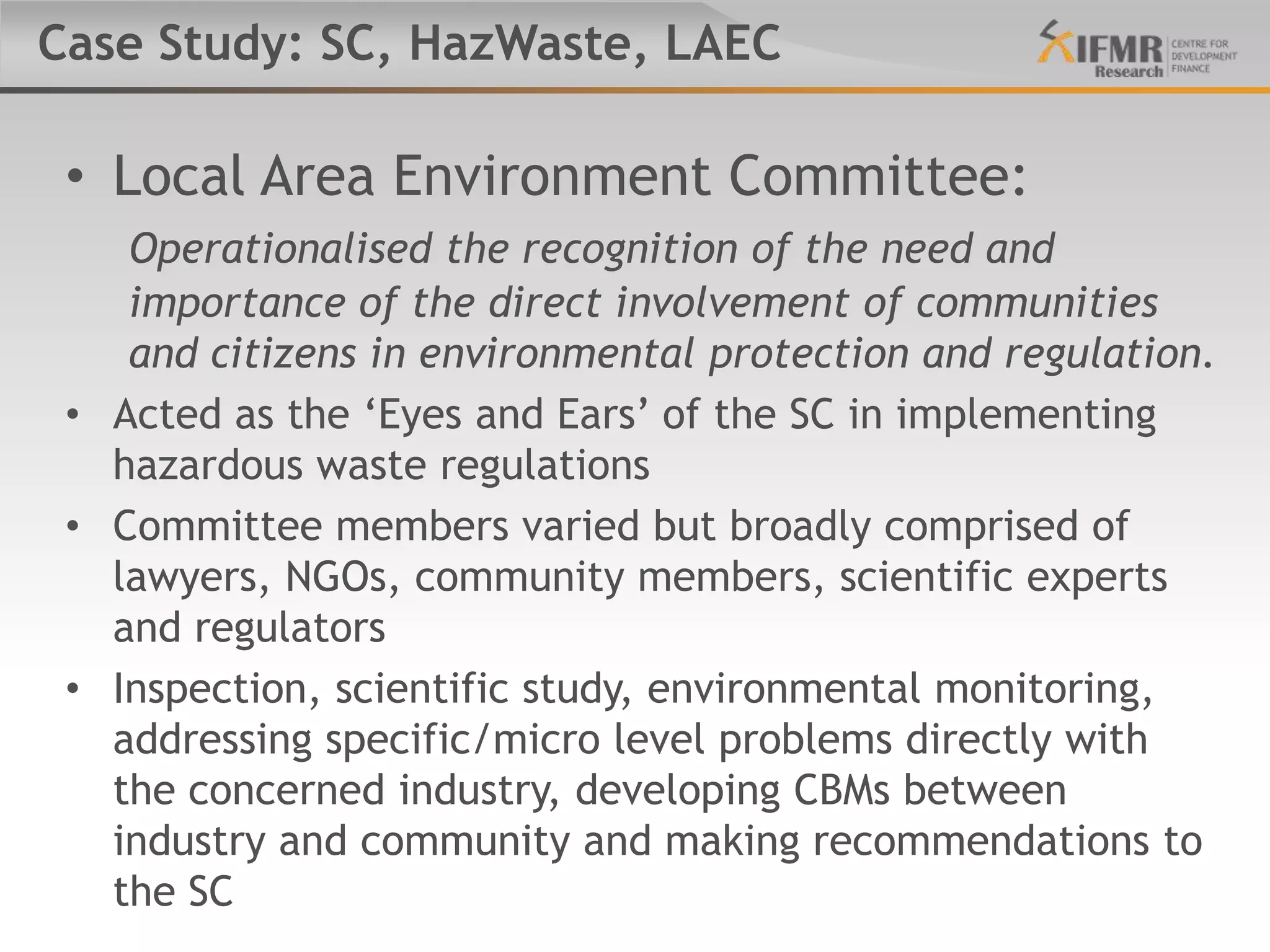 Case Study: SC, HazWaste, LAEC

 • Local Area Environment Committee:
    Operationalised the recognition of the need and
    importance of the direct involvement of communities
    and citizens in environmental protection and regulation.
 • Acted as the „Eyes and Ears‟ of the SC in implementing
   hazardous waste regulations
 • Committee members varied but broadly comprised of
   lawyers, NGOs, community members, scientific experts
   and regulators
 • Inspection, scientific study, environmental monitoring,
   addressing specific/micro level problems directly with
   the concerned industry, developing CBMs between
   industry and community and making recommendations to
   the SC
 
