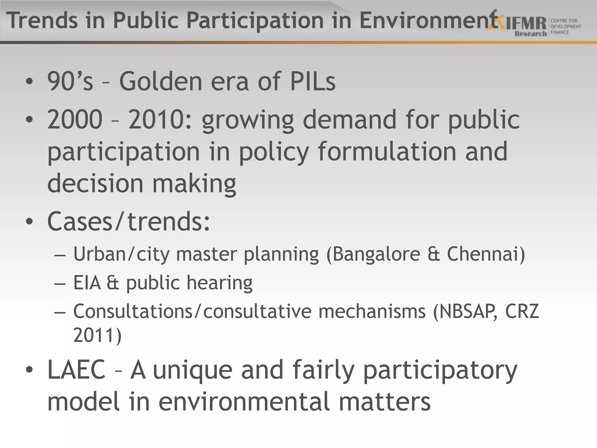Trends in Public Participation in Environment

 • 90‟s – Golden era of PILs
 • 2000 – 2010: growing demand for public
   participation in policy formulation and
   decision making
 • Cases/trends:
    – Urban/city master planning (Bangalore & Chennai)
    – EIA & public hearing
    – Consultations/consultative mechanisms (NBSAP, CRZ
      2011)
 • LAEC – A unique and fairly participatory
   model in environmental matters
 