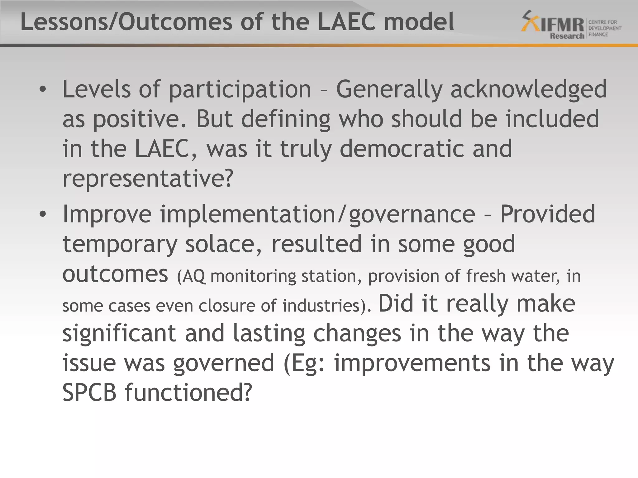 Lessons/Outcomes of the LAEC model

 • Levels of participation – Generally acknowledged
   as positive. But defining who should be included
   in the LAEC, was it truly democratic and
   representative?
 • Improve implementation/governance – Provided
   temporary solace, resulted in some good
   outcomes (AQ monitoring station, provision of fresh water, in
   some cases even closure of industries). Did it really make
   significant and lasting changes in the way the
   issue was governed (Eg: improvements in the way
   SPCB functioned?
 