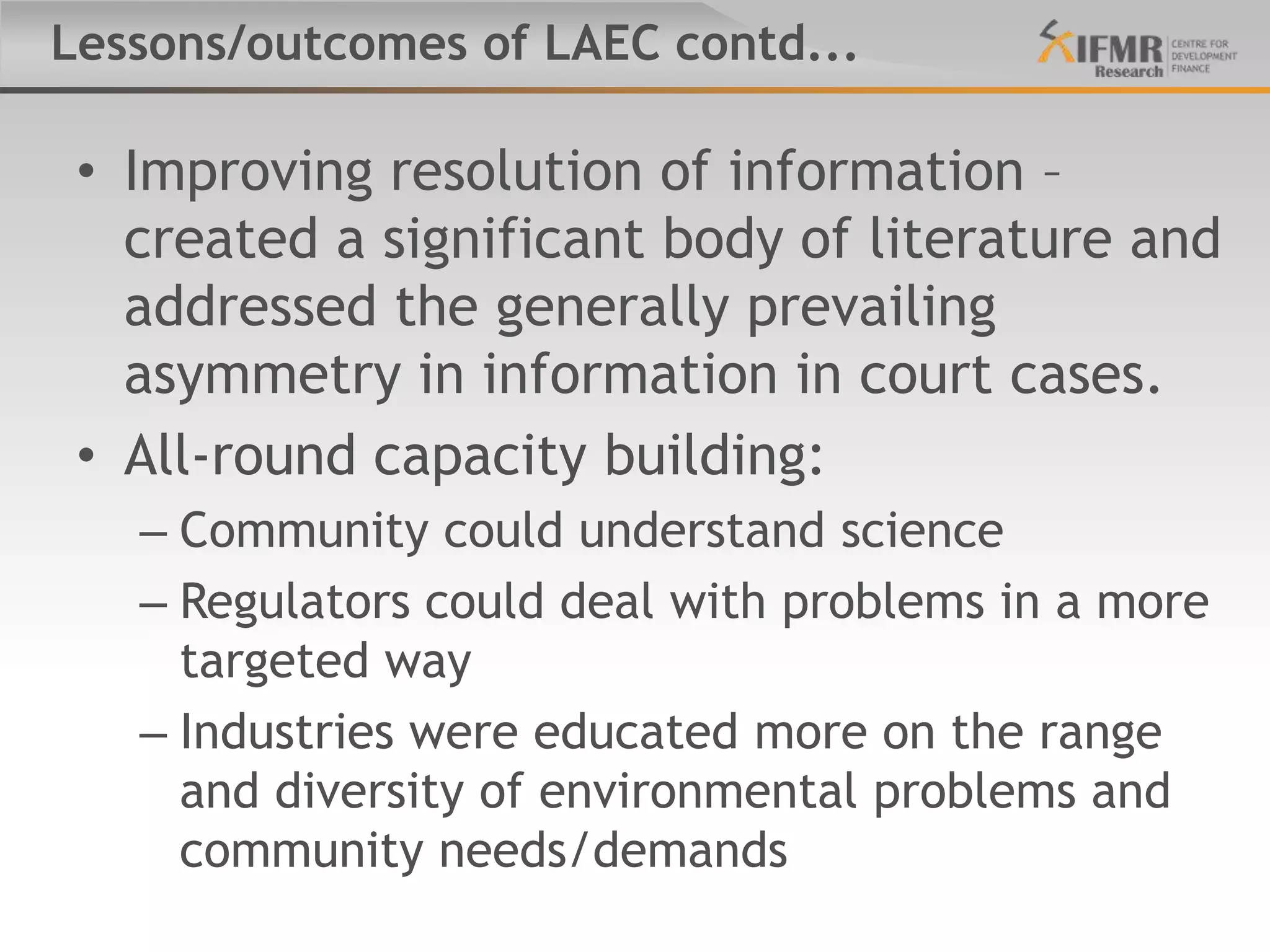 Lessons/outcomes of LAEC contd...

 • Improving resolution of information –
   created a significant body of literature and
   addressed the generally prevailing
   asymmetry in information in court cases.
 • All-round capacity building:
   – Community could understand science
   – Regulators could deal with problems in a more
     targeted way
   – Industries were educated more on the range
     and diversity of environmental problems and
     community needs/demands
 