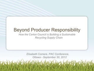 Beyond Producer Responsibility
  How the Carton Council is Building a Sustainable
               Recycling Supply Chain




        Elisabeth Comere, PAC Conference,
             Ottawa - September 30, 2012
 