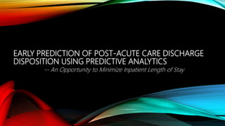 EARLY PREDICTION OF POST-ACUTE CARE DISCHARGE
DISPOSITION USING PREDICTIVE ANALYTICS
-- An Opportunity to Minimize Inpatient Length of Stay
 