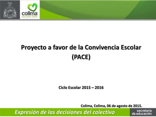 Colima, Colima, 06 de agosto de 2015.
Proyecto a favor de la Convivencia Escolar
(PACE)
Ciclo Escolar 2015 – 2016
Expresión de las decisiones del colectivo
 