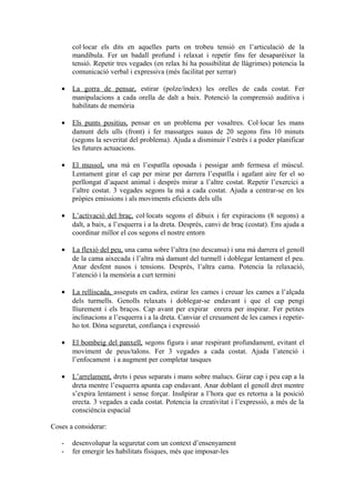 col·locar els dits en aquelles parts on trobeu tensió en l’articulació de la
mandíbula. Fer un badall profund i relaxat i repetir fins fer desaparèixer la
tensió. Repetir tres vegades (en relax hi ha possibilitat de llàgrimes) potencia la
comunicació verbal i expressiva (més facilitat per xerrar)
• La gorra de pensar, estirar (polze/índex) les orelles de cada costat. Fer
manipulacions a cada orella de dalt a baix. Potenció la comprensió auditiva i
habilitats de memòria
• Els punts positius, pensar en un problema per vosaltres. Col·locar les mans
damunt dels ulls (front) i fer massatges suaus de 20 segons fins 10 minuts
(segons la severitat del problema). Ajuda a disminuir l’estrès i a poder planificar
les futures actuacions.
• El mussol, una mà en l’espatlla oposada i pessigar amb fermesa el múscul.
Lentament girar el cap per mirar per darrera l’espatlla i agafant aire fer el so
perllongat d’aquest animal i després mirar a l’altre costat. Repetir l’exercici a
l’altre costat. 3 vegades segons la mà a cada costat. Ajuda a centrar-se en les
pròpies emissions i als moviments eficients dels ulls
• L’activació del braç, col·locats segons el dibuix i fer expiracions (8 segons) a
dalt, a baix, a l’esquerra i a la dreta. Després, canvi de braç (costat). Ens ajuda a
coordinar millor el cos segons el nostre entorn
• La flexió del peu, una cama sobre l’altra (no descansa) i una mà darrera el genoll
de la cama aixecada i l’altra mà damunt del turmell i doblegar lentament el peu.
Anar desfent nusos i tensions. Després, l’altra cama. Potencia la relaxació,
l’atenció i la memòria a curt termini
• La relliscada, asseguts en cadira, estirar les cames i creuar les cames a l’alçada
dels turmells. Genolls relaxats i doblegar-se endavant i que el cap pengi
lliurement i els braços. Cap avant per expirar enrera per inspirar. Fer petites
inclinacions a l’esquerra i a la dreta. Canviar el creuament de les cames i repetir-
ho tot. Dóna seguretat, confiança i expressió
• El bombeig del panxell, segons figura i anar respirant profundament, evitant el
moviment de peus/talons. Fer 3 vegades a cada costat. Ajuda l’atenció i
l’enfocament i a augment per completar tasques
• L’arrelament, drets i peus separats i mans sobre malucs. Girar cap i peu cap a la
dreta mentre l’esquerra apunta cap endavant. Anar doblant el genoll dret mentre
s’expira lentament i sense forçar. Insñpirar a l’hora que es retorna a la posició
erecta. 3 vegades a cada costat. Potencia la creativitat i l’expressió, a més de la
consciència espacial
Coses a considerar:
- desenvolupar la seguretat com un context d’ensenyament
- fer emergir les habilitats físiques, més que imposar-les
 