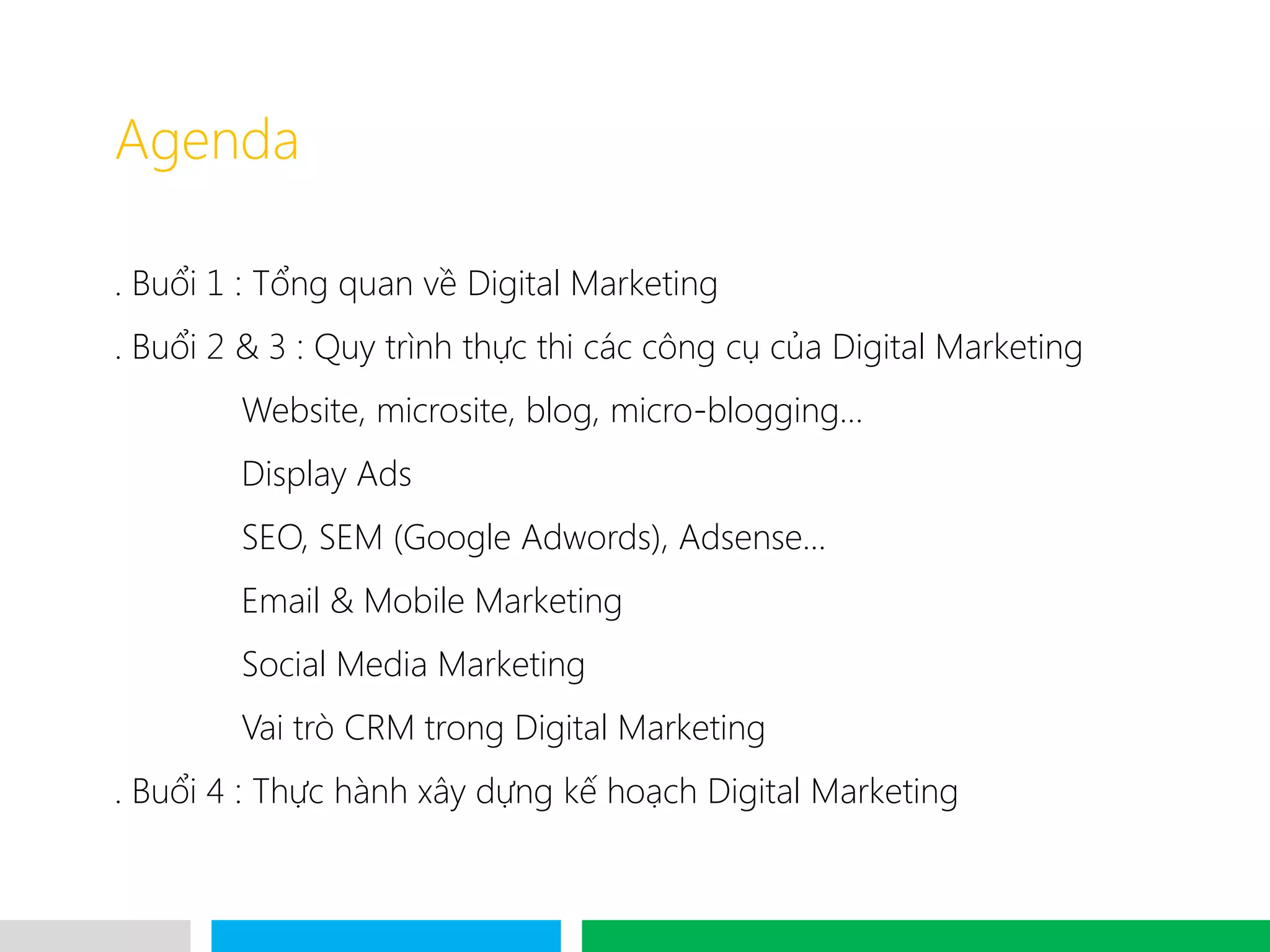 VHT
Agenda
. Buổi 1 : Tổng quan về Digital Marketing
. Buổi 2 & 3 : Quy trình thực thi các công cụ của Digital Marketing
Website, microsite, blog, micro-blogging…
Display Ads
SEO, SEM (Google Adwords), Adsense…
Email & Mobile Marketing
Social Media Marketing
Vai trò CRM trong Digital Marketing
. Buổi 4 : Thực hành xây dựng kế hoạch Digital Marketing
 