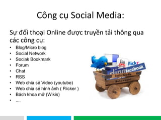 VHT
Công cụ Social Media:
Sự đối thoại Online được truyền tải thông qua
các công cụ:
• Blog/Micro blog
• Social Network
• Sociak Bookmark
• Forum
• Chat
• RSS
• Web chia sẻ Video (youtube)
• Web chia sẻ hình ảnh ( Flicker )
• Bách khoa mở (Wikis)
• ....
 