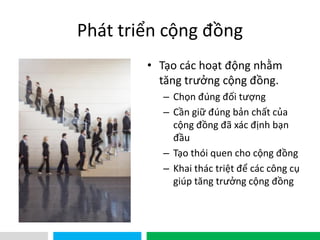 VHT
Phát triển cộng đồng
• Tạo các hoạt động nhằm
tăng trưởng cộng đồng.
– Chọn đúng đối tượng
– Cần giữ đúng bản chất của
cộng đồng đã xác định bạn
đầu
– Tạo thói quen cho cộng đồng
– Khai thác triệt để các công cụ
giúp tăng trưởng cộng đồng
 