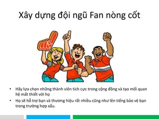 VHT
Xây dựng đội ngũ Fan nòng cốt
• Hãy lựa chọn những thành viên tích cực trong cộng đồng và tạo mối quan
hệ mất thiết với họ
• Họ sẽ hỗ trợ bạn và thương hiệu rất nhiều cũng như lên tiếng bảo vệ bạn
trong trường hợp xấu.
 