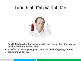 VHT
Luôn bình tĩnh và tỉnh táo
• Bạn là đại diện cho thương hiệu và tổ chức, đừng nhìn nhận hay giải
quyết vấn đề một cách cá nhân.
• Hãy tỉnh táo và chuyên nghiệp trước các tình huống nhạy cảm từ
cộng đồng và đối thủ.
 