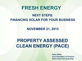 FRESH ENERGY
NEXT STEPS:
FINANCING SOLAR FOR YOUR BUSINESS
NOVEMBER 21, 2013

PROPERTY ASSESSED
CLEAN ENERGY (PACE)
Peter Klein
Vice President of Finance
Saint Paul Port Authority

 
