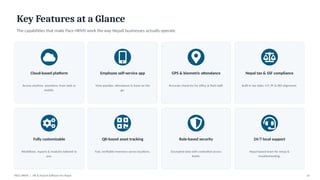 Key Features at a Glance
The capabilities that make Pace HRMS work the way Nepali businesses actually operate.
Cloud-based platform
Access anytime, anywhere, from web or
mobile.
Employee self-service app
View payslips, attendance & leave on the
go.
GPS & biometric attendance
Accurate check-ins for office & field staff.
Nepal tax & SSF compliance
Built-in tax slabs, CIT, PF & IRD alignment.
Fully customizable
Workflows, reports & modules tailored to
you.
QR-based asset tracking
Fast, verifiable inventory across locations.
Role-based security
Encrypted data with controlled access
levels.
24/7 local support
Nepal-based team for setup &
troubleshooting.
PACE HRMS | HR & Payroll Software for Nepal 10
 