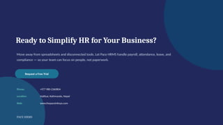Ready to Simplify HR for Your Business?
Move away from spreadsheets and disconnected tools. Let Pace HRMS handle payroll, attendance, leave, and
compliance — so your team can focus on people, not paperwork.
Request a Free Trial
Phone: +977 980-2360804
Location: Hattisar, Kathmandu, Nepal
Web: www.thepaceinfosys.com
PACE HRMS
 