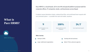 What is
Pace HRMS?
Built by The Pace Infosys
Pace HRMS is a cloud-based, all-in-one HR and payroll platform purpose-built for
corporate offices, IT companies, banks, and businesses across Nepal.
It replaces manual attendance sheets, scattered Excel files, and email-based leave requests with
one connected system — accessible from web and mobile, anywhere.
9
core HR modules in one
platform
100%
Nepal-specific tax & SSF
compliance
24/7
local, Nepal-based support
Who it serves
Startups & SMEs Growing mid-size businesses
Large, multi-branch organizations Banks, IT firms, pharma & agencies
PACE HRMS | HR & Payroll Software for Nepal 3
 