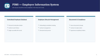 PIMS — Employee Information System
One secure record for every employee, from day one to exit.
Centralized Employee Database
▪ Personal & education details
▪ Family & work history
▪ Single accessible HR record
Employee Lifecycle Management
▪ Onboarding & probation tracking
▪ Contract management
▪ Structured exit process
Documents & Compliance
▪ Secure document storage
▪ Contract & expiry alerts
▪ Experience/compliance letters
PACE HRMS | HR & Payroll Software for Nepal 6
 