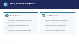 Time, Attendance & Leave
Accurate, real-time tracking that feeds straight into payroll.
Time & Attendance
▪ Biometric device, mobile app, web & GPS-based check-in
▪ Multi-shift and roster management
▪ Outdoor duty requests and bulk attendance entry
▪ Detailed logs, monthly summaries & real-time insights
▪ Attendance data flows directly into payroll processing
Leave Management
▪ Custom leave types with automatic balance allocation
▪ Online requests with multi-level approval workflows
▪ Automated notifications for managers & employees
▪ Carry-forward, encashable leave & detailed ledgers
▪ Comprehensive reporting for workforce planning
PACE HRMS | HR & Payroll Software for Nepal 7
 