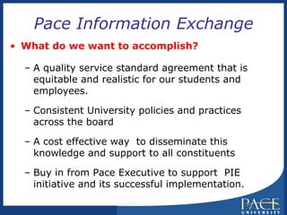 Pace Information Exchange What do we want to accomplish? A quality service standard agreement that is equitable and realistic for our students and employees. Consistent University policies and practices  across the board A cost effective way  to disseminate this knowledge and support to all constituents Buy in from Pace Executive to support  PIE initiative and its successful implementation. 