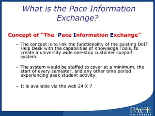 What is the Pace Information Exchange? Concept of “The  P ace  I nformation  E xchange” The concept is to link the functionality of the existing DoIT Help Desk with the capabilities of Knowledge Tools, to create a university wide one-stop customer support system. The system would be staffed to cover at a minimum, the start of every semester, and any other time period experiencing peak student activity. It is available via the web 24 X 7  