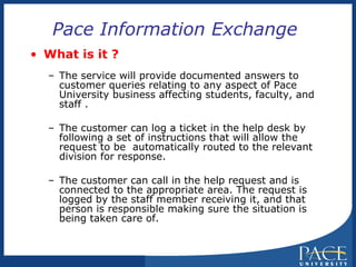 Pace Information Exchange  What is it ? The service will provide documented answers to  customer queries relating to any aspect of Pace University business affecting students, faculty, and staff .  The customer can log a ticket in the help desk by following a set of instructions that will allow the request to be  automatically routed to the relevant division for response. The customer can call in the help request and is connected to the appropriate area. The request is logged by the staff member receiving it, and that person is responsible making sure the situation is being taken care of.  
