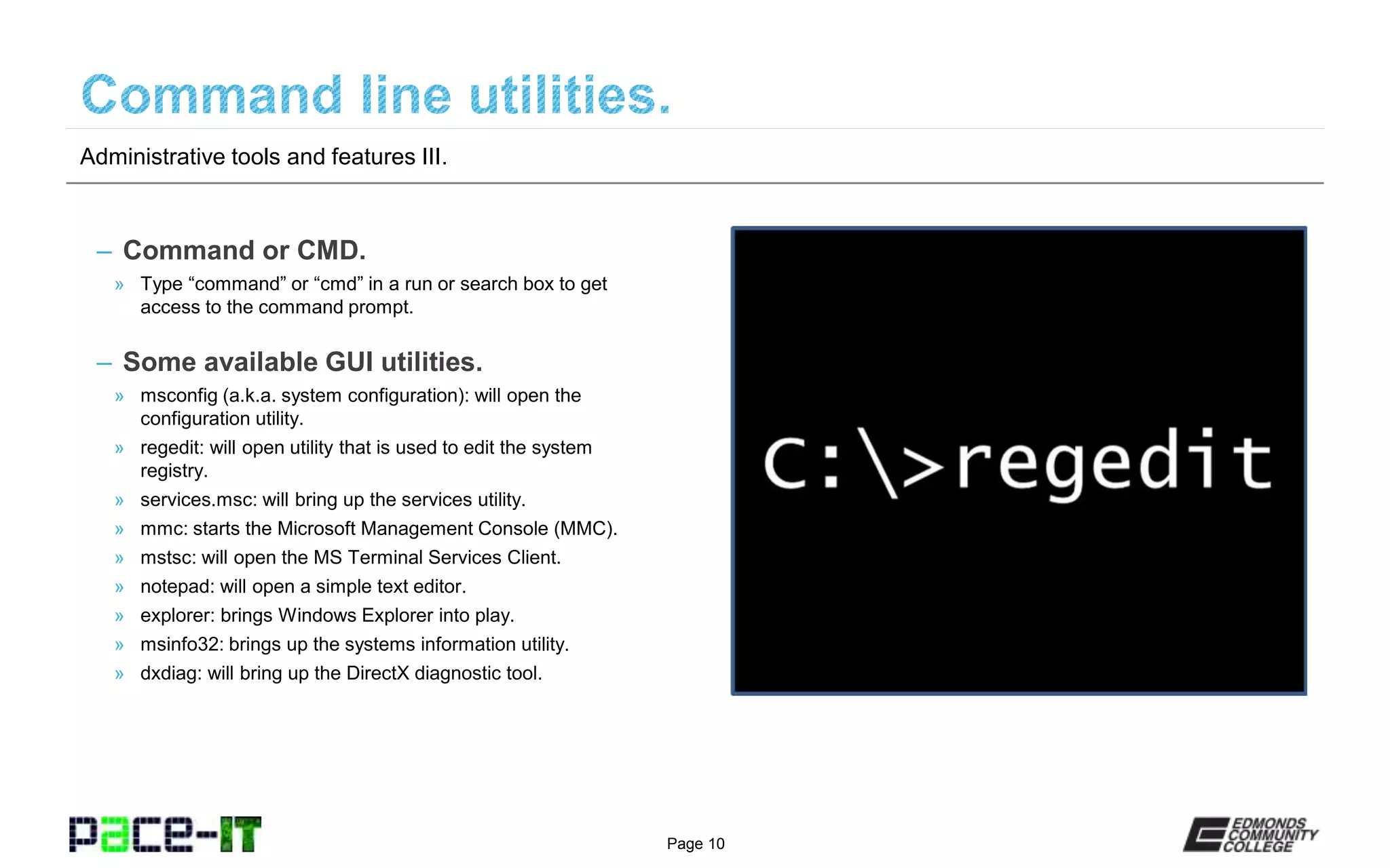 Page 10
– Command or CMD.
» Type “command” or “cmd” in a run or search box to get
access to the command prompt.
– Some available GUI utilities.
» msconfig (a.k.a. system configuration): will open the
configuration utility.
» regedit: will open utility that is used to edit the system
registry.
» services.msc: will bring up the services utility.
» mmc: starts the Microsoft Management Console (MMC).
» mstsc: will open the MS Terminal Services Client.
» notepad: will open a simple text editor.
» explorer: brings Windows Explorer into play.
» msinfo32: brings up the systems information utility.
» dxdiag: will bring up the DirectX diagnostic tool.
Administrative tools and features III.
 