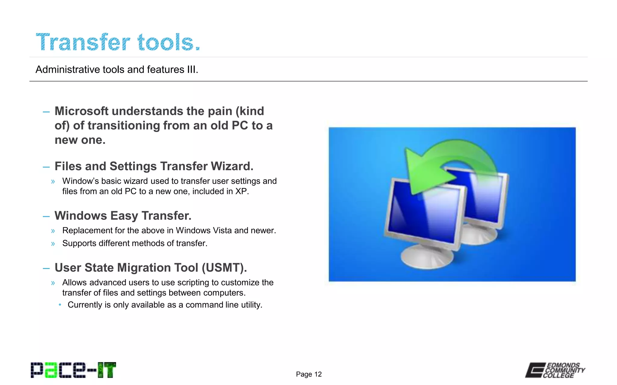 Page 12
– Microsoft understands the pain (kind
of) of transitioning from an old PC to a
new one.
– Files and Settings Transfer Wizard.
» Window’s basic wizard used to transfer user settings and
files from an old PC to a new one, included in XP.
– Windows Easy Transfer.
» Replacement for the above in Windows Vista and newer.
» Supports different methods of transfer.
– User State Migration Tool (USMT).
» Allows advanced users to use scripting to customize the
transfer of files and settings between computers.
• Currently is only available as a command line utility.
Administrative tools and features III.
 