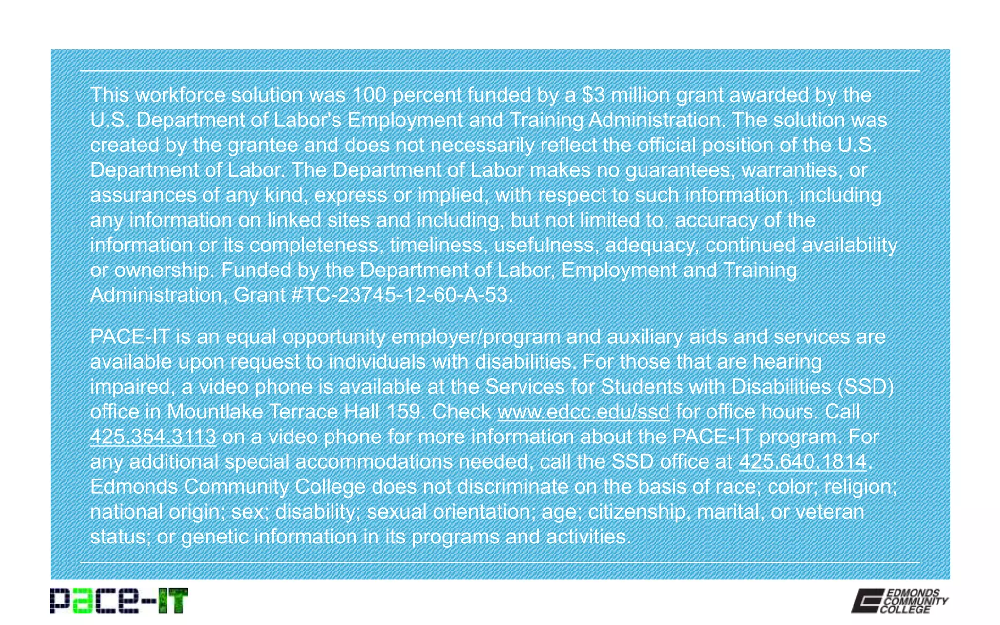 This workforce solution was 100 percent funded by a $3 million grant awarded by the
U.S. Department of Labor's Employment and Training Administration. The solution was
created by the grantee and does not necessarily reflect the official position of the U.S.
Department of Labor. The Department of Labor makes no guarantees, warranties, or
assurances of any kind, express or implied, with respect to such information, including
any information on linked sites and including, but not limited to, accuracy of the
information or its completeness, timeliness, usefulness, adequacy, continued availability
or ownership. Funded by the Department of Labor, Employment and Training
Administration, Grant #TC-23745-12-60-A-53.
PACE-IT is an equal opportunity employer/program and auxiliary aids and services are
available upon request to individuals with disabilities. For those that are hearing
impaired, a video phone is available at the Services for Students with Disabilities (SSD)
office in Mountlake Terrace Hall 159. Check www.edcc.edu/ssd for office hours. Call
425.354.3113 on a video phone for more information about the PACE-IT program. For
any additional special accommodations needed, call the SSD office at 425.640.1814.
Edmonds Community College does not discriminate on the basis of race; color; religion;
national origin; sex; disability; sexual orientation; age; citizenship, marital, or veteran
status; or genetic information in its programs and activities.
 