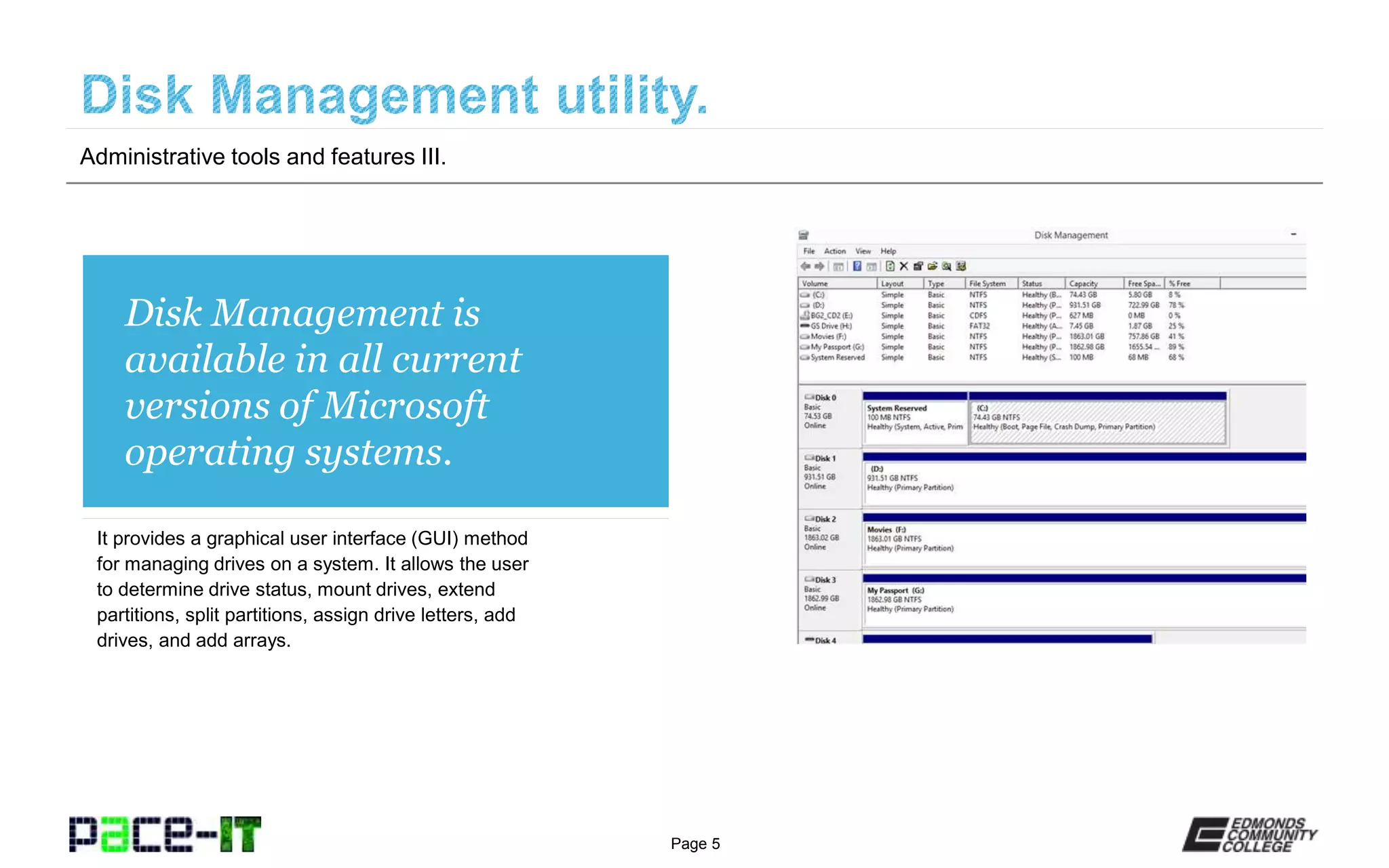 Page 5
Disk Management is
available in all current
versions of Microsoft
operating systems.
It provides a graphical user interface (GUI) method
for managing drives on a system. It allows the user
to determine drive status, mount drives, extend
partitions, split partitions, assign drive letters, add
drives, and add arrays.
Administrative tools and features III.
 