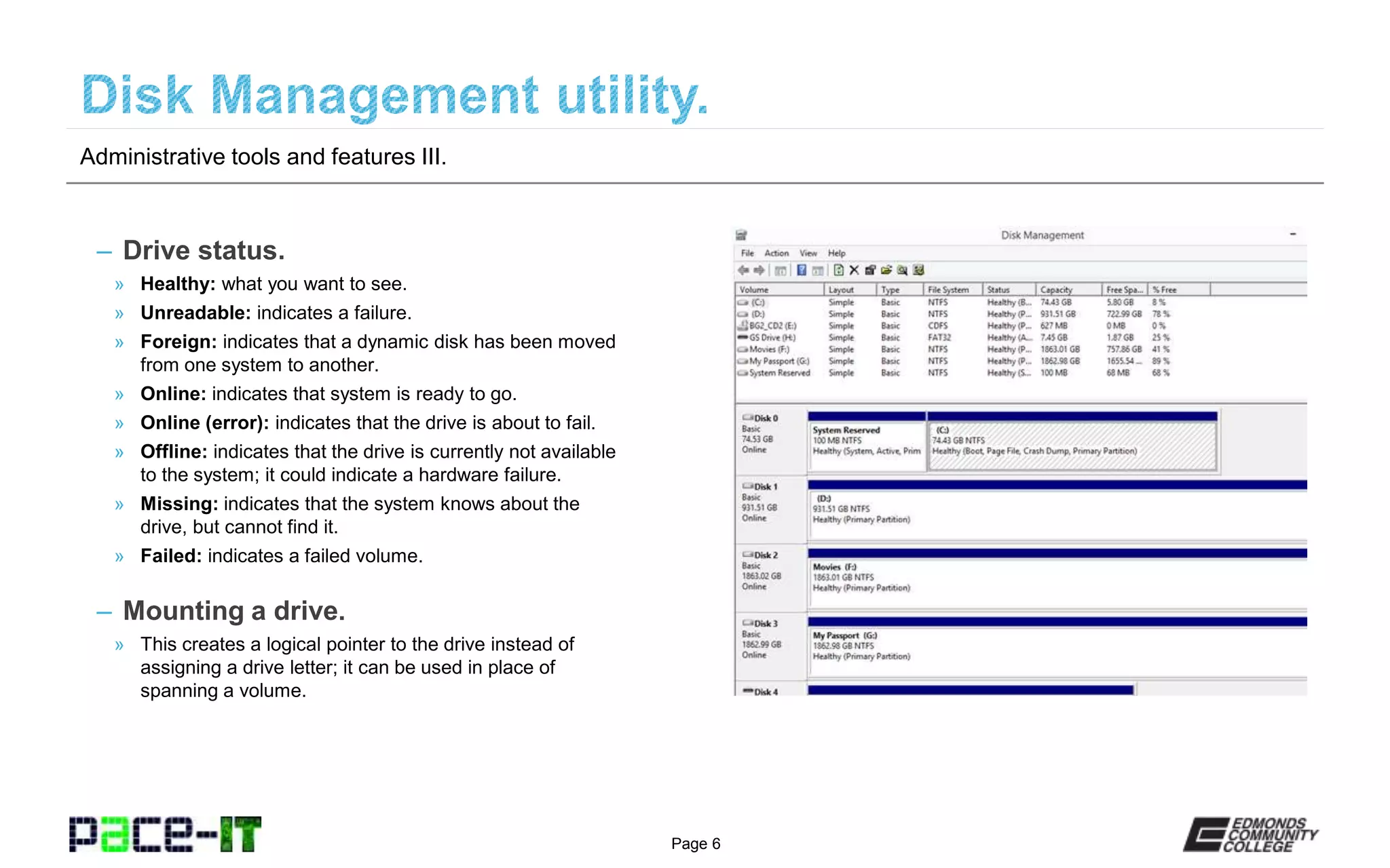 Page 6
– Drive status.
» Healthy: what you want to see.
» Unreadable: indicates a failure.
» Foreign: indicates that a dynamic disk has been moved
from one system to another.
» Online: indicates that system is ready to go.
» Online (error): indicates that the drive is about to fail.
» Offline: indicates that the drive is currently not available
to the system; it could indicate a hardware failure.
» Missing: indicates that the system knows about the
drive, but cannot find it.
» Failed: indicates a failed volume.
– Mounting a drive.
» This creates a logical pointer to the drive instead of
assigning a drive letter; it can be used in place of
spanning a volume.
Administrative tools and features III.
 