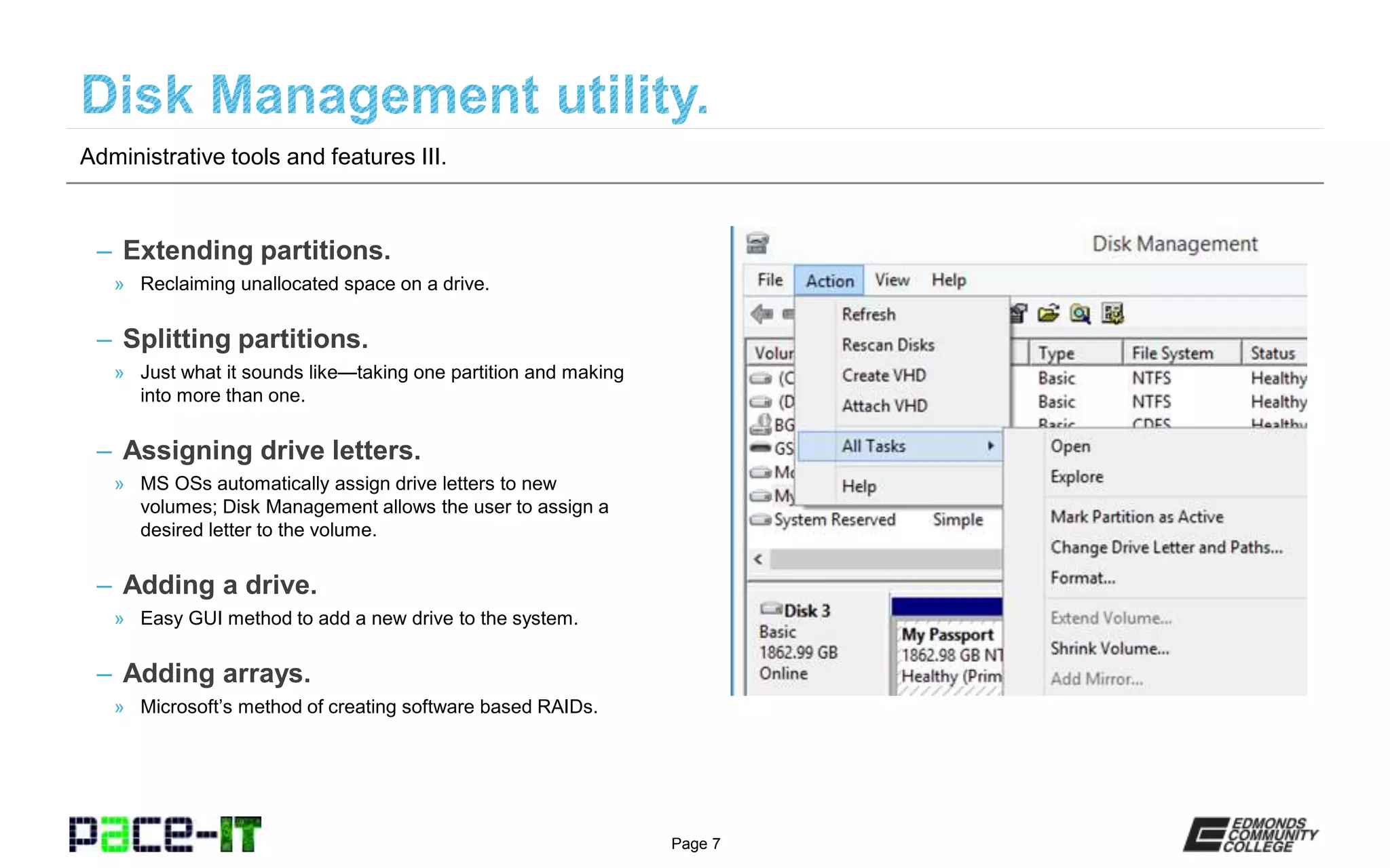 Page 7
– Extending partitions.
» Reclaiming unallocated space on a drive.
– Splitting partitions.
» Just what it sounds like—taking one partition and making
into more than one.
– Assigning drive letters.
» MS OSs automatically assign drive letters to new
volumes; Disk Management allows the user to assign a
desired letter to the volume.
– Adding a drive.
» Easy GUI method to add a new drive to the system.
– Adding arrays.
» Microsoft’s method of creating software based RAIDs.
Administrative tools and features III.
 