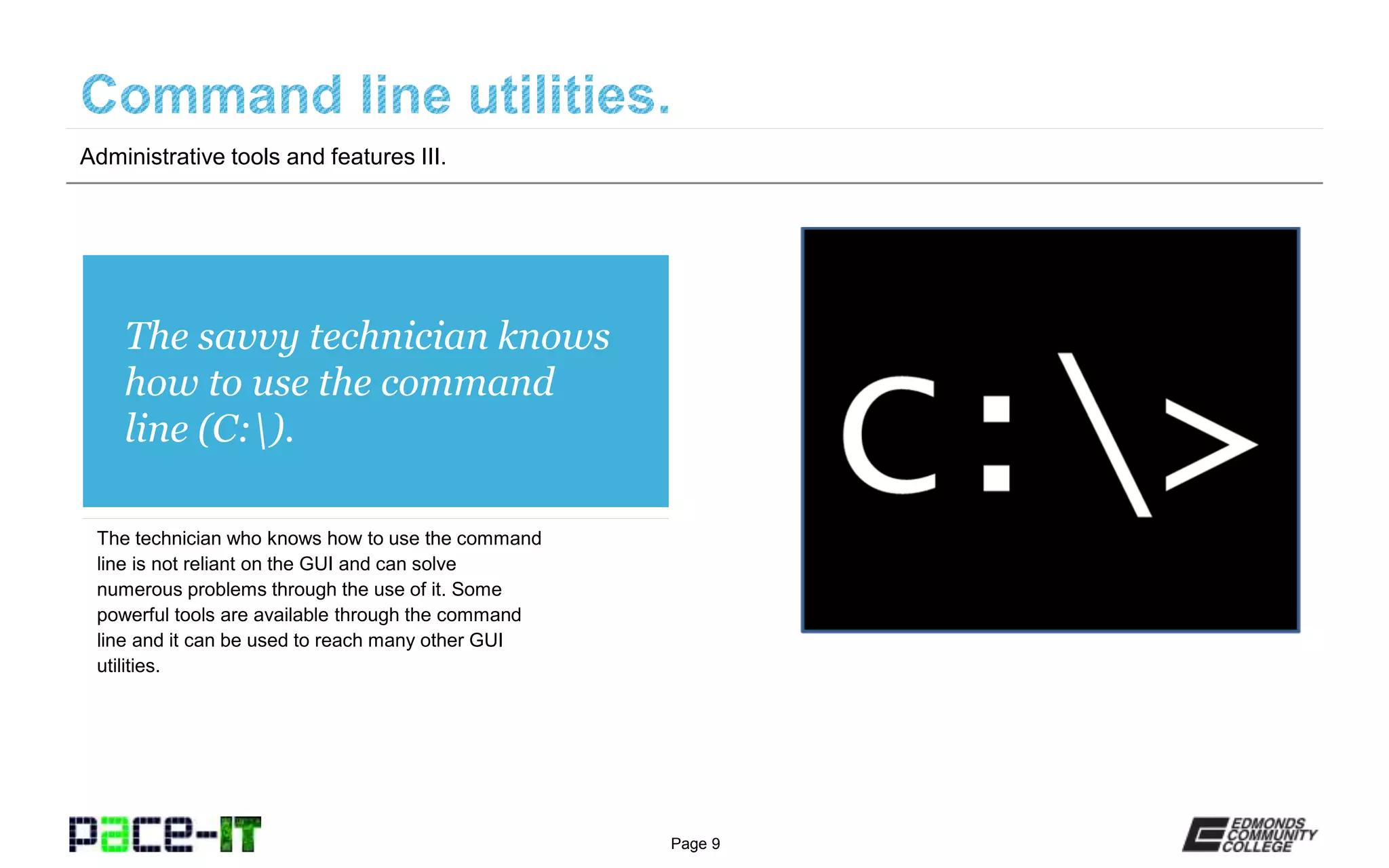 Page 9
The savvy technician knows
how to use the command
line (C:).
The technician who knows how to use the command
line is not reliant on the GUI and can solve
numerous problems through the use of it. Some
powerful tools are available through the command
line and it can be used to reach many other GUI
utilities.
Administrative tools and features III.
 