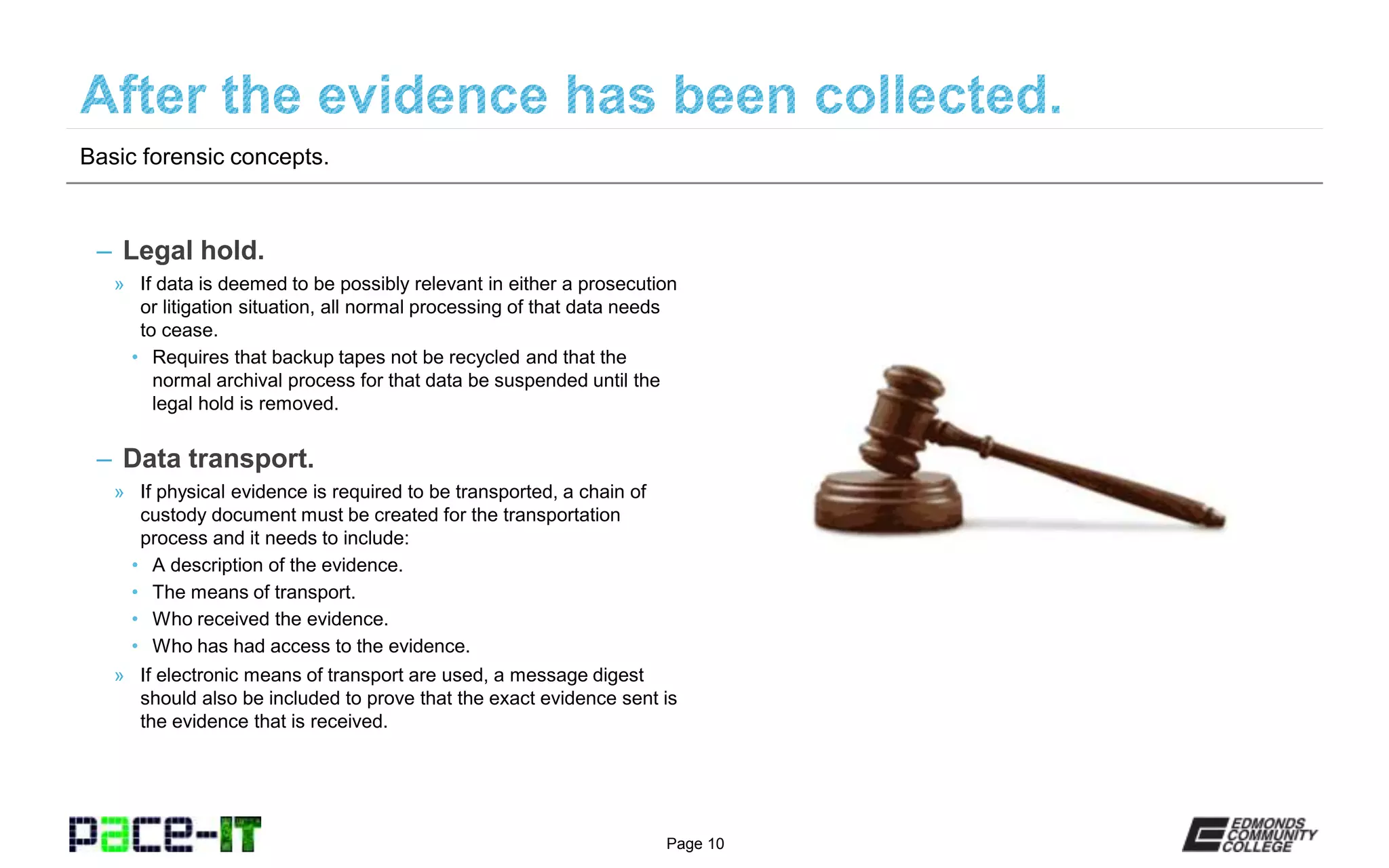 Page 10
– Legal hold.
» If data is deemed to be possibly relevant in either a prosecution
or litigation situation, all normal processing of that data needs
to cease.
• Requires that backup tapes not be recycled and that the
normal archival process for that data be suspended until the
legal hold is removed.
– Data transport.
» If physical evidence is required to be transported, a chain of
custody document must be created for the transportation
process and it needs to include:
• A description of the evidence.
• The means of transport.
• Who received the evidence.
• Who has had access to the evidence.
» If electronic means of transport are used, a message digest
should also be included to prove that the exact evidence sent is
the evidence that is received.
Basic forensic concepts.
 