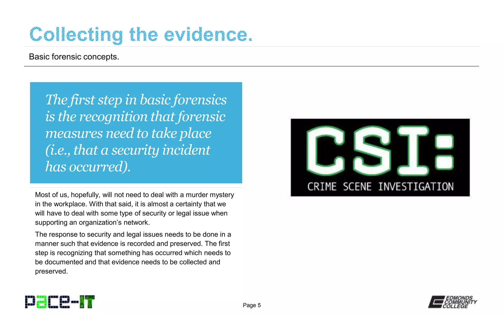 Page 5
The first step in basic forensics
is the recognition that forensic
measures need to take place
(i.e., that a security incident
has occurred).
Most of us, hopefully, will not need to deal with a murder mystery
in the workplace. With that said, it is almost a certainty that we
will have to deal with some type of security or legal issue when
supporting an organization’s network.
The response to security and legal issues needs to be done in a
manner such that evidence is recorded and preserved. The first
step is recognizing that something has occurred which needs to
be documented and that evidence needs to be collected and
preserved.
Basic forensic concepts.
 