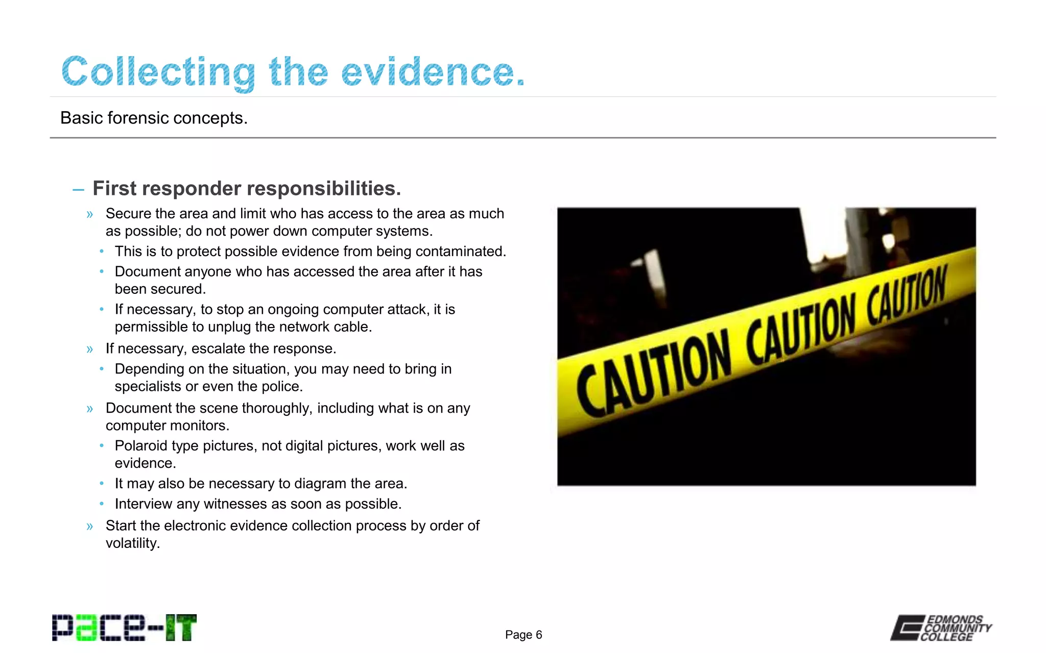 Page 6
– First responder responsibilities.
» Secure the area and limit who has access to the area as much
as possible; do not power down computer systems.
• This is to protect possible evidence from being contaminated.
• Document anyone who has accessed the area after it has
been secured.
• If necessary, to stop an ongoing computer attack, it is
permissible to unplug the network cable.
» If necessary, escalate the response.
• Depending on the situation, you may need to bring in
specialists or even the police.
» Document the scene thoroughly, including what is on any
computer monitors.
• Polaroid type pictures, not digital pictures, work well as
evidence.
• It may also be necessary to diagram the area.
• Interview any witnesses as soon as possible.
» Start the electronic evidence collection process by order of
volatility.
Basic forensic concepts.
 