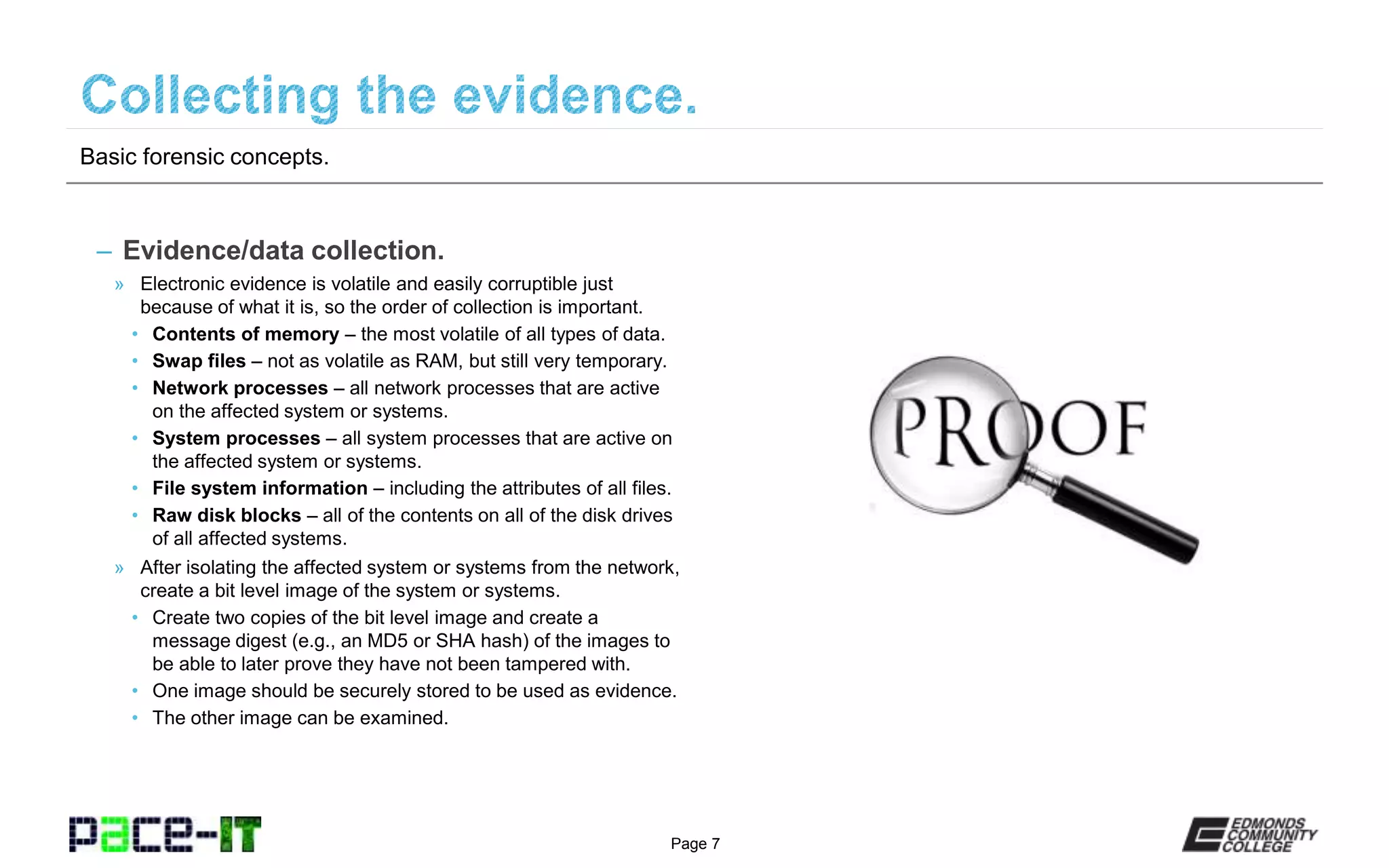 Page 7
– Evidence/data collection.
» Electronic evidence is volatile and easily corruptible just
because of what it is, so the order of collection is important.
• Contents of memory – the most volatile of all types of data.
• Swap files – not as volatile as RAM, but still very temporary.
• Network processes – all network processes that are active
on the affected system or systems.
• System processes – all system processes that are active on
the affected system or systems.
• File system information – including the attributes of all files.
• Raw disk blocks – all of the contents on all of the disk drives
of all affected systems.
» After isolating the affected system or systems from the network,
create a bit level image of the system or systems.
• Create two copies of the bit level image and create a
message digest (e.g., an MD5 or SHA hash) of the images to
be able to later prove they have not been tampered with.
• One image should be securely stored to be used as evidence.
• The other image can be examined.
Basic forensic concepts.
 