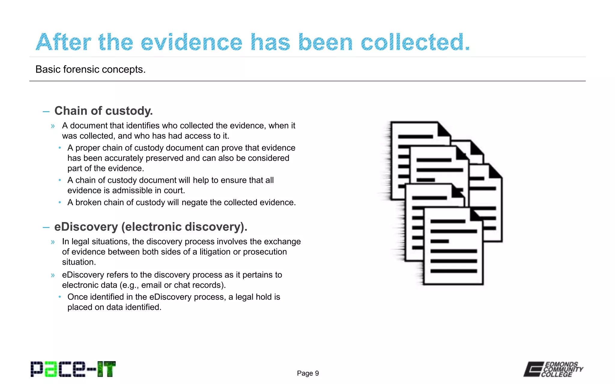 Page 9
– Chain of custody.
» A document that identifies who collected the evidence, when it
was collected, and who has had access to it.
• A proper chain of custody document can prove that evidence
has been accurately preserved and can also be considered
part of the evidence.
• A chain of custody document will help to ensure that all
evidence is admissible in court.
• A broken chain of custody will negate the collected evidence.
– eDiscovery (electronic discovery).
» In legal situations, the discovery process involves the exchange
of evidence between both sides of a litigation or prosecution
situation.
» eDiscovery refers to the discovery process as it pertains to
electronic data (e.g., email or chat records).
• Once identified in the eDiscovery process, a legal hold is
placed on data identified.
Basic forensic concepts.
 