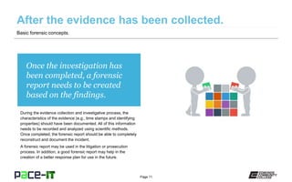 Page 11
Once the investigation has
been completed, a forensic
report needs to be created
based on the findings.
During the evidence collection and investigative process, the
characteristics of the evidence (e.g., time stamps and identifying
properties) should have been documented. All of this information
needs to be recorded and analyzed using scientific methods.
Once completed, the forensic report should be able to completely
reconstruct and document the incident.
A forensic report may be used in the litigation or prosecution
process. In addition, a good forensic report may help in the
creation of a better response plan for use in the future.
Basic forensic concepts.
 