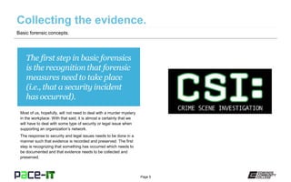 Page 5
The first step in basic forensics
is the recognition that forensic
measures need to take place
(i.e., that a security incident
has occurred).
Most of us, hopefully, will not need to deal with a murder mystery
in the workplace. With that said, it is almost a certainty that we
will have to deal with some type of security or legal issue when
supporting an organization’s network.
The response to security and legal issues needs to be done in a
manner such that evidence is recorded and preserved. The first
step is recognizing that something has occurred which needs to
be documented and that evidence needs to be collected and
preserved.
Basic forensic concepts.
 