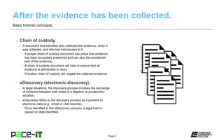 Page 9
– Chain of custody.
» A document that identifies who collected the evidence, when it
was collected, and who has had access to it.
• A proper chain of custody document can prove that evidence
has been accurately preserved and can also be considered
part of the evidence.
• A chain of custody document will help to ensure that all
evidence is admissible in court.
• A broken chain of custody will negate the collected evidence.
– eDiscovery (electronic discovery).
» In legal situations, the discovery process involves the exchange
of evidence between both sides of a litigation or prosecution
situation.
» eDiscovery refers to the discovery process as it pertains to
electronic data (e.g., email or chat records).
• Once identified in the eDiscovery process, a legal hold is
placed on data identified.
Basic forensic concepts.
 