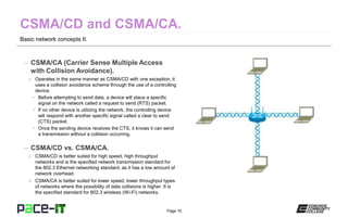 Page 10
Basic network concepts II.
– CSMA/CA (Carrier Sense Multiple Access
with Collision Avoidance).
» Operates in the same manner as CSMA/CD with one exception, it
uses a collision avoidance scheme through the use of a controlling
device.
• Before attempting to send data, a device will place a specific
signal on the network called a request to send (RTS) packet.
• If no other device is utilizing the network, the controlling device
will respond with another specific signal called a clear to send
(CTS) packet.
• Once the sending device receives the CTS, it knows it can send
a transmission without a collision occurring.
– CSMA/CD vs. CSMA/CA.
» CSMA/CD is better suited for high speed, high throughput
networks and is the specified network transmission standard for
the 802.3 Ethernet networking standard, as it has a low amount of
network overhead.
» CSMA/CA is better suited for lower speed, lower throughput types
of networks where the possibility of data collisions is higher. It is
the specified standard for 802.3 wireless (Wi-Fi) networks.
 